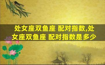 处女座双鱼座 配对指数,处女座双鱼座 配对指数是多少